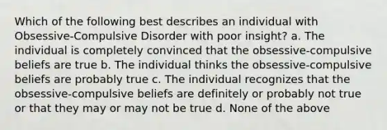 Which of the following best describes an individual with Obsessive-Compulsive Disorder with poor insight? a. The individual is completely convinced that the obsessive-compulsive beliefs are true b. The individual thinks the obsessive-compulsive beliefs are probably true c. The individual recognizes that the obsessive-compulsive beliefs are definitely or probably not true or that they may or may not be true d. None of the above