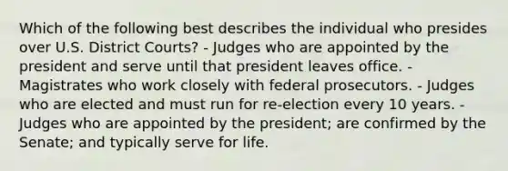 Which of the following best describes the individual who presides over U.S. District Courts? - Judges who are appointed by the president and serve until that president leaves office. - Magistrates who work closely with federal prosecutors. - Judges who are elected and must run for re-election every 10 years. - Judges who are appointed by the president; are confirmed by the Senate; and typically serve for life.