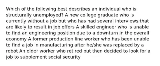 Which of the following best describes an individual who is structurally unemployed? A new college graduate who is currently without a job but who has had several interviews that are likely to result in job offers A skilled engineer who is unable to find an engineering position due to a downturn in the overall economy A former production line worker who has been unable to find a job in manufacturing after he/she was replaced by a robot An older worker who retired but then decided to look for a job to supplement social security