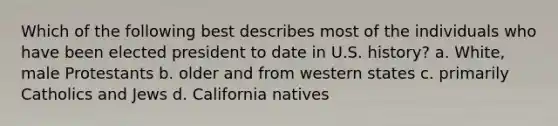 Which of the following best describes most of the individuals who have been elected president to date in U.S. history? a. White, male Protestants b. older and from western states c. primarily Catholics and Jews d. California natives