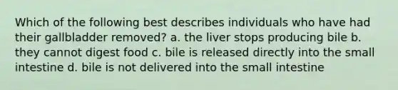 Which of the following best describes individuals who have had their gallbladder removed? a. the liver stops producing bile b. they cannot digest food c. bile is released directly into the small intestine d. bile is not delivered into the small intestine