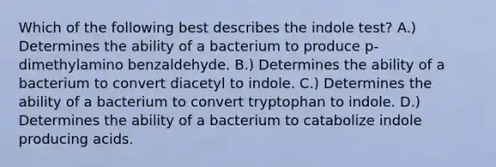 Which of the following best describes the indole test? A.) Determines the ability of a bacterium to produce p-dimethylamino benzaldehyde. B.) Determines the ability of a bacterium to convert diacetyl to indole. C.) Determines the ability of a bacterium to convert tryptophan to indole. D.) Determines the ability of a bacterium to catabolize indole producing acids.