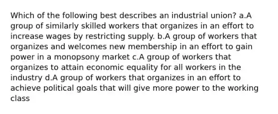 Which of the following best describes an industrial union? a.A group of similarly skilled workers that organizes in an effort to increase wages by restricting supply. b.A group of workers that organizes and welcomes new membership in an effort to gain power in a monopsony market c.A group of workers that organizes to attain economic equality for all workers in the industry d.A group of workers that organizes in an effort to achieve political goals that will give more power to the working class