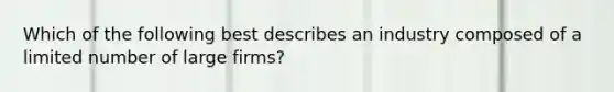 Which of the following best describes an industry composed of a limited number of large firms?