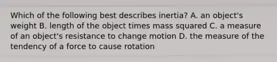 Which of the following best describes inertia? A. an object's weight B. length of the object times mass squared C. a measure of an object's resistance to change motion D. the measure of the tendency of a force to cause rotation