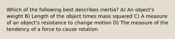 Which of the following best describes inertia? A) An object's weight B) Length of the object times mass squared C) A measure of an object's resistance to change motion D) The measure of the tendency of a force to cause rotation