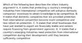 Which of the following best describes the infant industry argument? A. It states that protecting a country's emerging industries from international competition will enhance domestic companies' incentives to obtain knowledge to be competitive. B. It states that domestic companies that are provided protection from international competition become more competitive and less reliant on protection. C. It states that small businesses that have just started to export are financially stable and seldom require financing from government agencies. D. It states that a country's emerging industries need protection from international competition during their development until they become sufficiently competitive