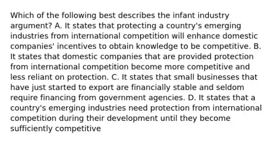 Which of the following best describes the infant industry argument? A. It states that protecting a country's emerging industries from international competition will enhance domestic companies' incentives to obtain knowledge to be competitive. B. It states that domestic companies that are provided protection from international competition become more competitive and less reliant on protection. C. It states that small businesses that have just started to export are financially stable and seldom require financing from government agencies. D. It states that a country's emerging industries need protection from international competition during their development until they become sufficiently competitive