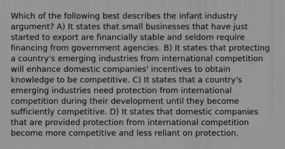 Which of the following best describes the infant industry argument? A) It states that small businesses that have just started to export are financially stable and seldom require financing from government agencies. B) It states that protecting a country's emerging industries from international competition will enhance domestic companies' incentives to obtain knowledge to be competitive. C) It states that a country's emerging industries need protection from international competition during their development until they become sufficiently competitive. D) It states that domestic companies that are provided protection from international competition become more competitive and less reliant on protection.