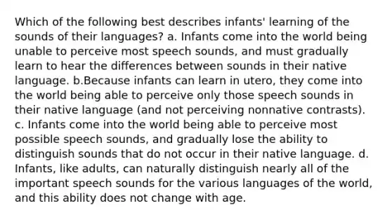 Which of the following best describes infants' learning of the sounds of their languages? a. Infants come into the world being unable to perceive most speech sounds, and must gradually learn to hear the differences between sounds in their native language. b.Because infants can learn in utero, they come into the world being able to perceive only those speech sounds in their native language (and not perceiving nonnative contrasts). c. Infants come into the world being able to perceive most possible speech sounds, and gradually lose the ability to distinguish sounds that do not occur in their native language. d. Infants, like adults, can naturally distinguish nearly all of the important speech sounds for the various languages of the world, and this ability does not change with age.