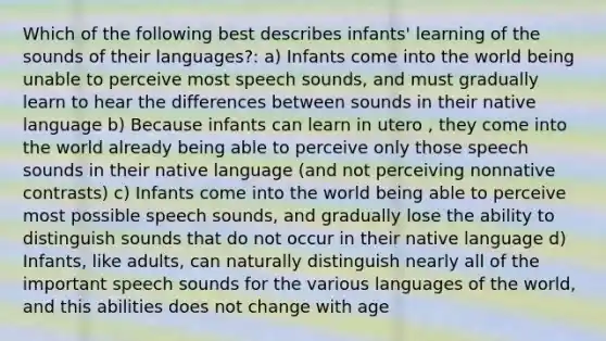 Which of the following best describes infants' learning of the sounds of their languages?: a) Infants come into the world being unable to perceive most speech sounds, and must gradually learn to hear the differences between sounds in their native language b) Because infants can learn in utero , they come into the world already being able to perceive only those speech sounds in their native language (and not perceiving nonnative contrasts) c) Infants come into the world being able to perceive most possible speech sounds, and gradually lose the ability to distinguish sounds that do not occur in their native language d) Infants, like adults, can naturally distinguish nearly all of the important speech sounds for the various languages of the world, and this abilities does not change with age