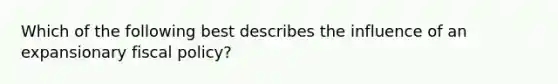 Which of the following best describes the influence of an expansionary fiscal policy?