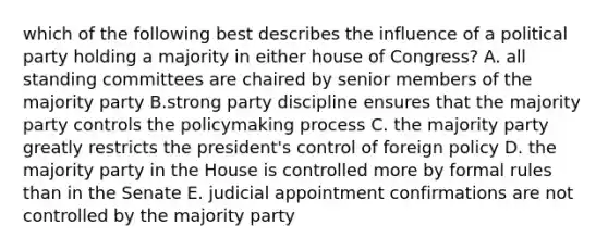 which of the following best describes the influence of a political party holding a majority in either house of Congress? A. all standing committees are chaired by senior members of the majority party B.strong party discipline ensures that the majority party controls the policymaking process C. the majority party greatly restricts the president's control of foreign policy D. the majority party in the House is controlled more by formal rules than in the Senate E. judicial appointment confirmations are not controlled by the majority party