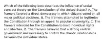 Which of the following best describes the influence of social contract theory on the Constitution of the United States? A. The framers favored a direct democracy in which citizens voted on all major political decisions. B. The framers attempted to legitimize the Constitution through an appeal to popular sovereignty. C. The framers intended for the Constitution to limit individual rights and liberties. D. The framers believed that a strong central government was necessary to control the chaotic relationships between the individual states.