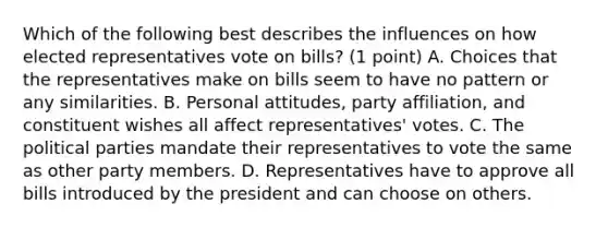 Which of the following best describes the influences on how elected representatives vote on bills? (1 point) A. Choices that the representatives make on bills seem to have no pattern or any similarities. B. Personal attitudes, party affiliation, and constituent wishes all affect representatives' votes. C. The political parties mandate their representatives to vote the same as other party members. D. Representatives have to approve all bills introduced by the president and can choose on others.