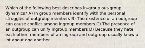 Which of the following best describes in-group out-group dynamics? A) In group members identify with the personal struggles of outgroup members B) The existence of an outgroup can cause conflict among ingroup members C) The presence of an outgroup can unify ingroup members D) Because they hate each other, members of an ingroup and outgroup usually know a lot about one another