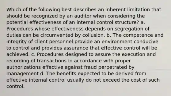 Which of the following best describes an inherent limitation that should be recognized by an auditor when considering the potential effectiveness of an internal control structure? a. Procedures whose effectiveness depends on segregation of duties can be circumvented by collusion. b. The competence and integrity of client personnel provide an environment conducive to control and provides assurance that effective control will be achieved. c. Procedures designed to assure the execution and recording of transactions in accordance with proper authorizations effective against fraud perpetrated by management d. The benefits expected to be derived from effective internal control usually do not exceed the cost of such control.