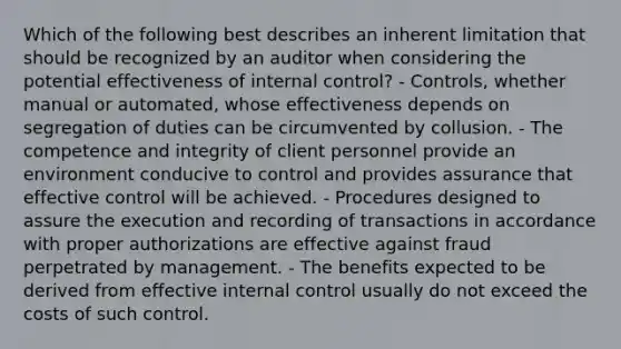 Which of the following best describes an inherent limitation that should be recognized by an auditor when considering the potential effectiveness of internal control? - Controls, whether manual or automated, whose effectiveness depends on segregation of duties can be circumvented by collusion. - The competence and integrity of client personnel provide an environment conducive to control and provides assurance that effective control will be achieved. - Procedures designed to assure the execution and recording of transactions in accordance with proper authorizations are effective against fraud perpetrated by management. - The benefits expected to be derived from effective internal control usually do not exceed the costs of such control.