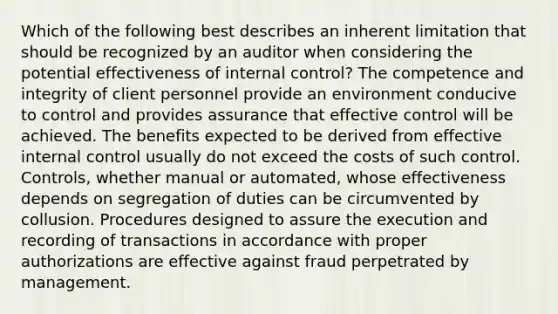 Which of the following best describes an inherent limitation that should be recognized by an auditor when considering the potential effectiveness of internal control? The competence and integrity of client personnel provide an environment conducive to control and provides assurance that effective control will be achieved. The benefits expected to be derived from effective internal control usually do not exceed the costs of such control. Controls, whether manual or automated, whose effectiveness depends on segregation of duties can be circumvented by collusion. Procedures designed to assure the execution and recording of transactions in accordance with proper authorizations are effective against fraud perpetrated by management.