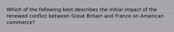 Which of the following best describes the initial impact of the renewed conflict between Great Britain and France on American commerce?