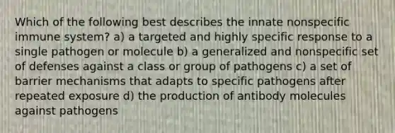 Which of the following best describes the innate nonspecific immune system? a) a targeted and highly specific response to a single pathogen or molecule b) a generalized and nonspecific set of defenses against a class or group of pathogens c) a set of barrier mechanisms that adapts to specific pathogens after repeated exposure d) the production of antibody molecules against pathogens