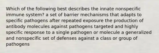 Which of the following best describes the innate nonspecific immune system? a set of barrier mechanisms that adapts to specific pathogens after repeated exposure the production of antibody molecules against pathogens targeted and highly specific response to a single pathogen or molecule a generalized and nonspecific set of defenses against a class or group of pathogens