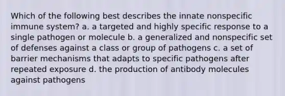 Which of the following best describes the innate nonspecific immune system? a. a targeted and highly specific response to a single pathogen or molecule b. a generalized and nonspecific set of defenses against a class or group of pathogens c. a set of barrier mechanisms that adapts to specific pathogens after repeated exposure d. the production of antibody molecules against pathogens