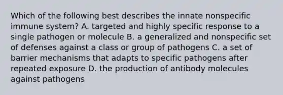 Which of the following best describes the innate nonspecific immune system? A. targeted and highly specific response to a single pathogen or molecule B. a generalized and nonspecific set of defenses against a class or group of pathogens C. a set of barrier mechanisms that adapts to specific pathogens after repeated exposure D. the production of antibody molecules against pathogens