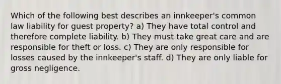 Which of the following best describes an innkeeper's common law liability for guest property? a) They have total control and therefore complete liability. b) They must take great care and are responsible for theft or loss. c) They are only responsible for losses caused by the innkeeper's staff. d) They are only liable for gross negligence.