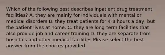 Which of the following best describes inpatient drug treatment facilities? A. they are mainly for individuals with mental or medical disorders B. they treat patients for 4-8 hours a day, but the patient lives at home. C. they are long-term facilities that also provide job and career training D. they are separate from hospitals and other medical facilities Please select the best answer from the choices provided.