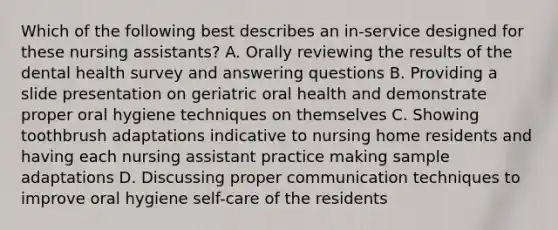 Which of the following best describes an in-service designed for these nursing assistants? A. Orally reviewing the results of the dental health survey and answering questions B. Providing a slide presentation on geriatric oral health and demonstrate proper oral hygiene techniques on themselves C. Showing toothbrush adaptations indicative to nursing home residents and having each nursing assistant practice making sample adaptations D. Discussing proper communication techniques to improve oral hygiene self-care of the residents