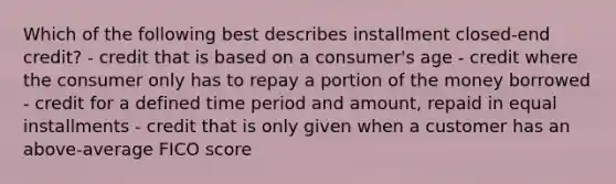 Which of the following best describes installment closed-end credit? - credit that is based on a consumer's age - credit where the consumer only has to repay a portion of the money borrowed - credit for a defined time period and amount, repaid in equal installments - credit that is only given when a customer has an above-average FICO score