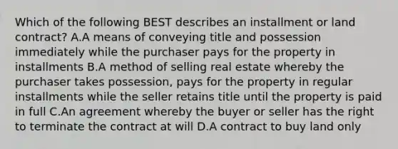 Which of the following BEST describes an installment or land contract? A.A means of conveying title and possession immediately while the purchaser pays for the property in installments B.A method of selling real estate whereby the purchaser takes possession, pays for the property in regular installments while the seller retains title until the property is paid in full C.An agreement whereby the buyer or seller has the right to terminate the contract at will D.A contract to buy land only