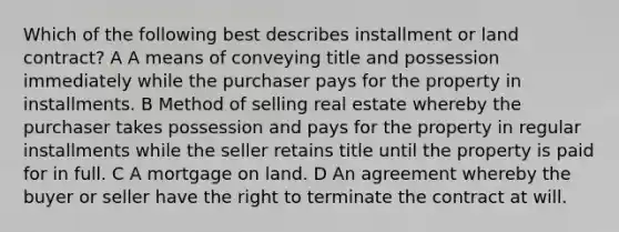 Which of the following best describes installment or land contract? A A means of conveying title and possession immediately while the purchaser pays for the property in installments. B Method of selling real estate whereby the purchaser takes possession and pays for the property in regular installments while the seller retains title until the property is paid for in full. C A mortgage on land. D An agreement whereby the buyer or seller have the right to terminate the contract at will.