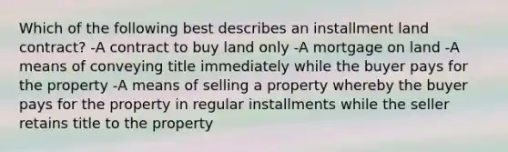 Which of the following best describes an installment land contract? -A contract to buy land only -A mortgage on land -A means of conveying title immediately while the buyer pays for the property -A means of selling a property whereby the buyer pays for the property in regular installments while the seller retains title to the property