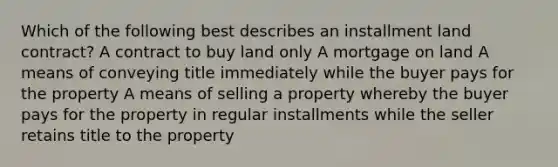 Which of the following best describes an installment land contract? A contract to buy land only A mortgage on land A means of conveying title immediately while the buyer pays for the property A means of selling a property whereby the buyer pays for the property in regular installments while the seller retains title to the property