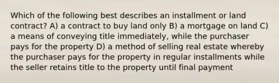 Which of the following best describes an installment or land contract? A) a contract to buy land only B) a mortgage on land C) a means of conveying title immediately, while the purchaser pays for the property D) a method of selling real estate whereby the purchaser pays for the property in regular installments while the seller retains title to the property until final payment