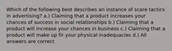 Which of the following best describes an instance of scare tactics in advertising? a.) Claiming that a product increases your chances of success in social relationships b.) Claiming that a product will increase your chances in business c.) Claiming that a product will make up fir your physical inadequacies d.) All answers are correct