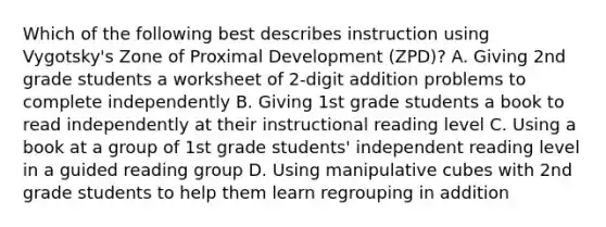 Which of the following best describes instruction using Vygotsky's Zone of Proximal Development (ZPD)? A. Giving 2nd grade students a worksheet of 2-digit addition problems to complete independently B. Giving 1st grade students a book to read independently at their instructional reading level C. Using a book at a group of 1st grade students' independent reading level in a guided reading group D. Using manipulative cubes with 2nd grade students to help them learn regrouping in addition