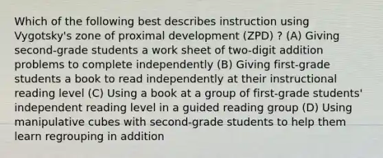 Which of the following best describes instruction using Vygotsky's zone of proximal development (ZPD) ? (A) Giving second-grade students a work sheet of two-digit addition problems to complete independently (B) Giving first-grade students a book to read independently at their instructional reading level (C) Using a book at a group of first-grade students' independent reading level in a guided reading group (D) Using manipulative cubes with second-grade students to help them learn regrouping in addition