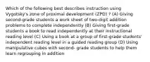 Which of the following best describes instruction using Vygotsky's zone of proximal development (ZPD) ? (A) Giving second-grade students a work sheet of two-digit addition problems to complete independently (B) Giving first-grade students a book to read independently at their instructional reading level (C) Using a book at a group of first-grade students' independent reading level in a guided reading group (D) Using manipulative cubes with second- grade students to help them learn regrouping in addition