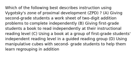 Which of the following best describes instruction using Vygotsky's zone of proximal development (ZPD) ? (A) Giving second-grade students a work sheet of two-digit addition problems to complete independently (B) Giving first-grade students a book to read independently at their instructional reading level (C) Using a book at a group of first-grade students' independent reading level in a guided reading group (D) Using manipulative cubes with second- grade students to help them learn regrouping in addition