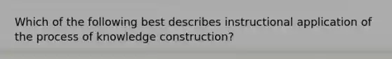 Which of the following best describes instructional application of the process of knowledge construction?