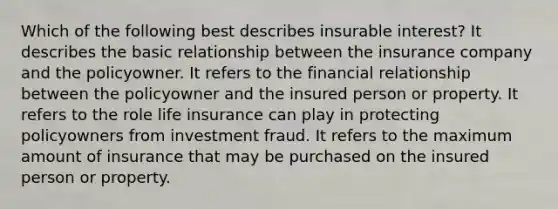 Which of the following best describes insurable interest? It describes the basic relationship between the insurance company and the policyowner. It refers to the financial relationship between the policyowner and the insured person or property. It refers to the role life insurance can play in protecting policyowners from investment fraud. It refers to the maximum amount of insurance that may be purchased on the insured person or property.