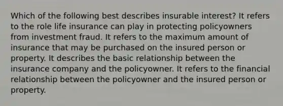 Which of the following best describes insurable interest? It refers to the role life insurance can play in protecting policyowners from investment fraud. It refers to the maximum amount of insurance that may be purchased on the insured person or property. It describes the basic relationship between the insurance company and the policyowner. It refers to the financial relationship between the policyowner and the insured person or property.