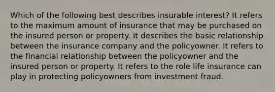 Which of the following best describes insurable interest? It refers to the maximum amount of insurance that may be purchased on the insured person or property. It describes the basic relationship between the insurance company and the policyowner. It refers to the financial relationship between the policyowner and the insured person or property. It refers to the role life insurance can play in protecting policyowners from investment fraud.