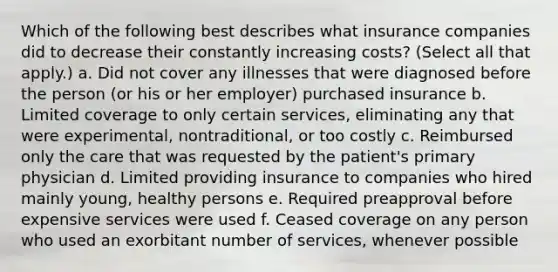 Which of the following best describes what insurance companies did to decrease their constantly increasing costs? (Select all that apply.) a. Did not cover any illnesses that were diagnosed before the person (or his or her employer) purchased insurance b. Limited coverage to only certain services, eliminating any that were experimental, nontraditional, or too costly c. Reimbursed only the care that was requested by the patient's primary physician d. Limited providing insurance to companies who hired mainly young, healthy persons e. Required preapproval before expensive services were used f. Ceased coverage on any person who used an exorbitant number of services, whenever possible