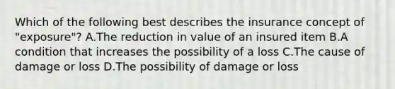 Which of the following best describes the insurance concept of "exposure"? A.The reduction in value of an insured item B.A condition that increases the possibility of a loss C.The cause of damage or loss D.The possibility of damage or loss