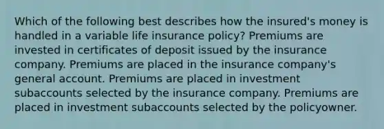 Which of the following best describes how the insured's money is handled in a variable life insurance policy? Premiums are invested in certificates of deposit issued by the insurance company. Premiums are placed in the insurance company's general account. Premiums are placed in investment subaccounts selected by the insurance company. Premiums are placed in investment subaccounts selected by the policyowner.