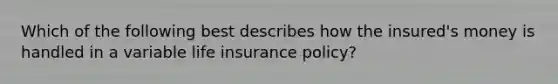 Which of the following best describes how the insured's money is handled in a variable life insurance policy?